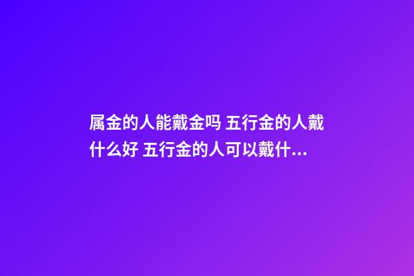 属金的人能戴金吗 五行金的人戴什么好 五行金的人可以戴什么-第1张-观点-玄机派